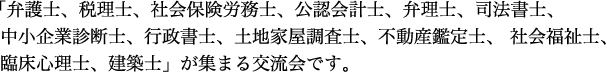  「弁護士、税理士、社会保険労務士、公認会計士、弁理士、司法書士、中小企業診断士、行政書士、土地家屋調査士、不動産鑑定士、 社会福祉士、臨床心理士、建築士」が集まる交流会です。